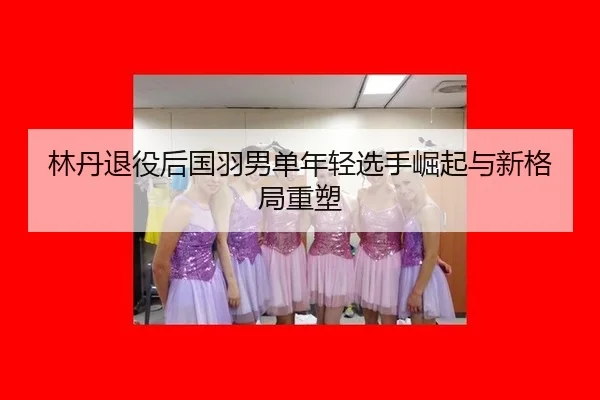 林丹退役后国羽男单年轻选手崛起与新格局重塑